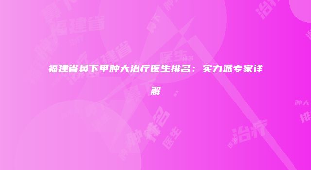 福建省鼻下甲肿大治疗医生排名：实力派专家详解