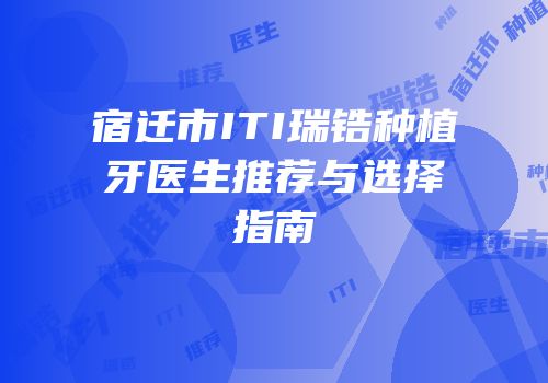 宿迁市ITI瑞锆种植牙医生推荐与选择指南