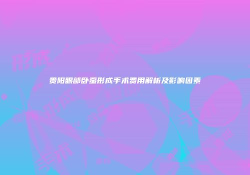 贵阳眼部卧蚕形成手术费用解析及影响因素