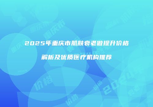 2025年重庆市肌肤衰老做提升价格解析及优质医疗机构推荐