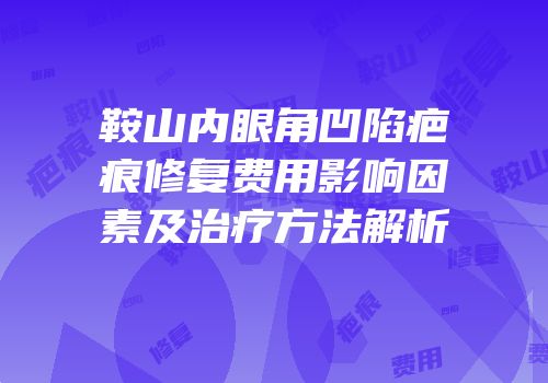 鞍山内眼角凹陷疤痕修复费用影响因素及治疗方法解析