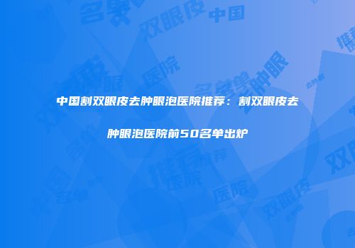 中国割双眼皮去肿眼泡医院推荐：割双眼皮去肿眼泡医院前50名单出炉