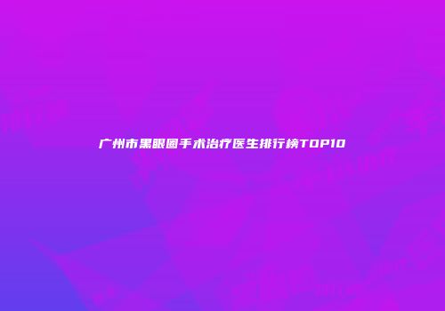 广州市黑眼圈手术治疗医生排行榜TOP10
