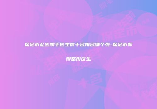 保定市私密脱毛医生前十名排名哪个强-保定市郭锋整形医生