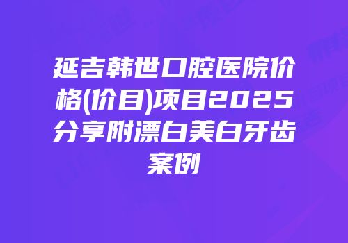 延吉韩世口腔医院价格(价目)项目2025分享附漂白美白牙齿案例