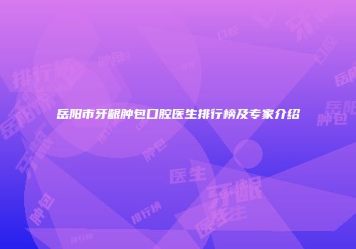 岳阳市牙龈肿包口腔医生排行榜及专家介绍