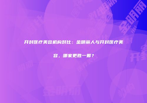 开封医疗美容机构对比：金明丽人与开封医疗美容，哪家更胜一筹？