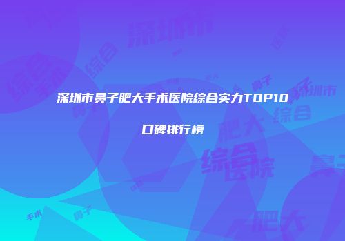 深圳市鼻子肥大手术医院综合实力TOP10口碑排行榜