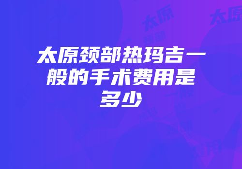 太原颈部热玛吉一般的手术费用是多少