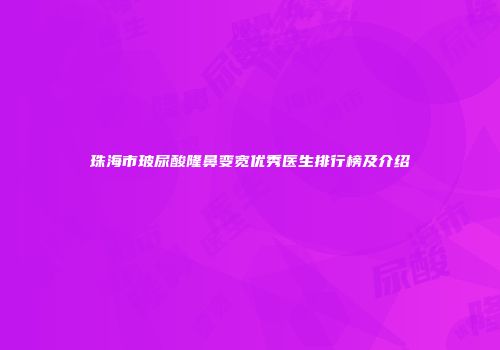 珠海市玻尿酸隆鼻变宽优秀医生排行榜及介绍