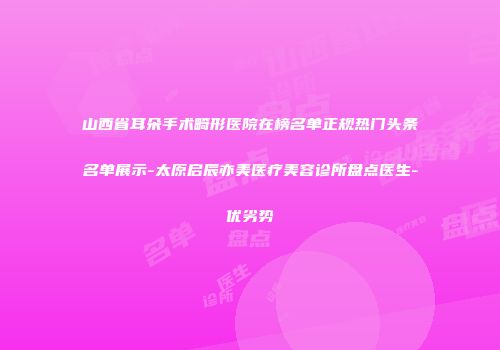 山西省耳朵手术畸形医院在榜名单正规热门头条名单展示-太原启辰亦美医疗美容诊所盘点医生-优劣势