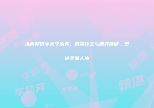 淮南整形专家李韵芳：精湛技艺与良好医德，塑造美丽人生