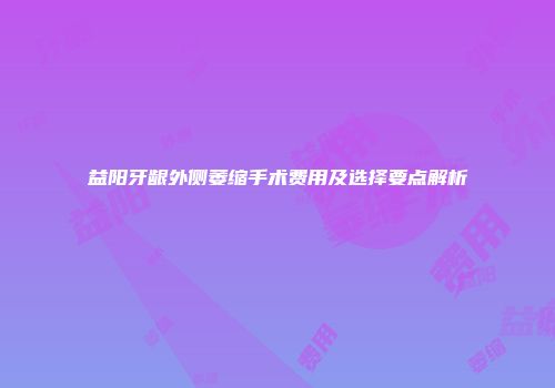 益阳牙龈外侧萎缩手术费用及选择要点解析