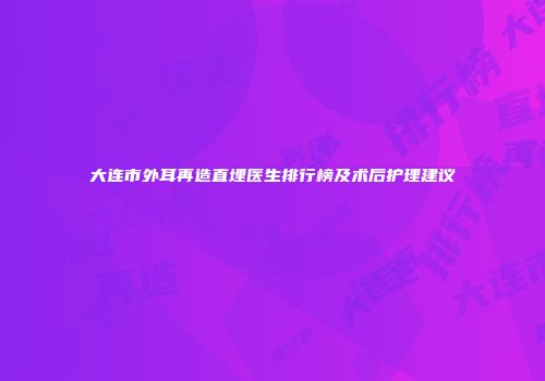 大连市外耳再造直埋医生排行榜及术后护理建议