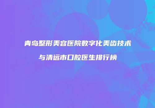 青岛整形美容医院数字化美齿技术与清远市口腔医生排行榜