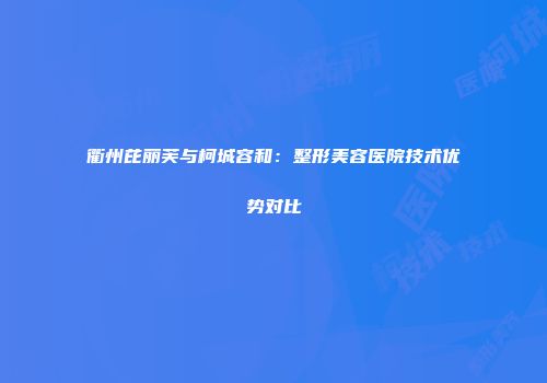 衢州芘丽芙与柯城容和：整形美容医院技术优势对比
