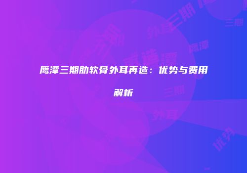 鹰潭三期肋软骨外耳再造：优势与费用解析