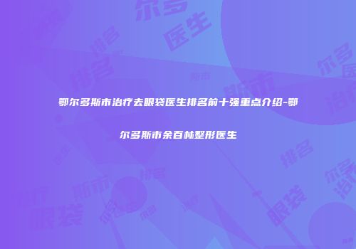 鄂尔多斯市治疗去眼袋医生排名前十强重点介绍-鄂尔多斯市余百林整形医生