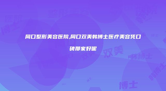 周口整形美容医院,周口双美韩博士医疗美容凭口碑那家好呢