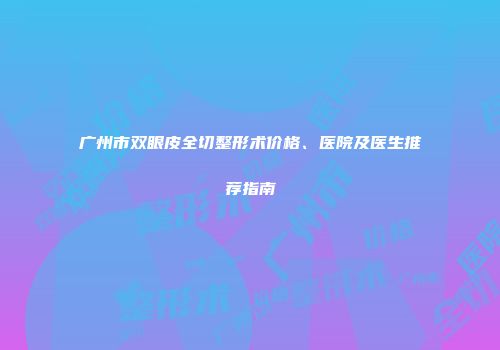 广州市双眼皮全切整形术价格、医院及医生推荐指南