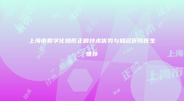 上海市数字化隐形正畸技术优势与知名医院医生推荐
