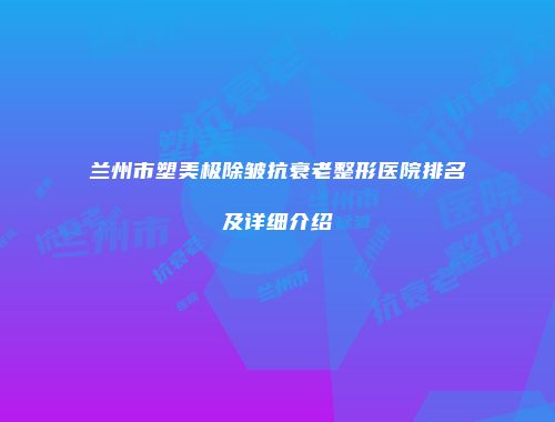 兰州市塑美极除皱抗衰老整形医院排名及详细介绍