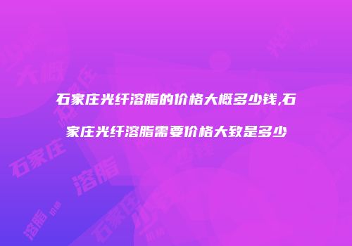 石家庄光纤溶脂的价格大概多少钱,石家庄光纤溶脂需要价格大致是多少