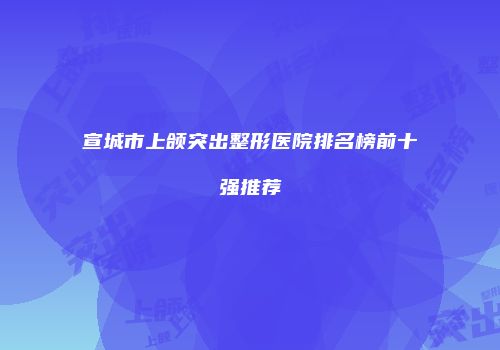 宣城市上颌突出整形医院排名榜前十强推荐