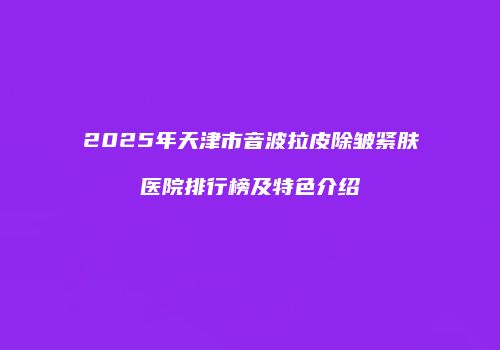2025年天津市音波拉皮除皱紧肤医院排行榜及特色介绍