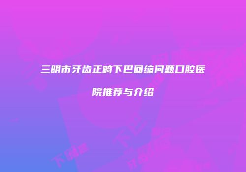 三明市牙齿正畸下巴回缩问题口腔医院推荐与介绍