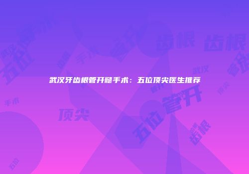 武汉牙齿根管开髓手术：五位顶尖医生推荐