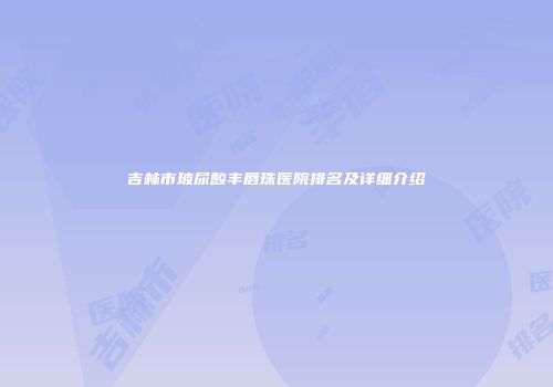 吉林市玻尿酸丰唇珠医院排名及详细介绍