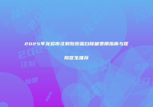 2025年龙岩市注射胶原蛋白除皱费用指南与医院医生推荐
