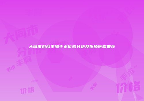 大同市微创丰胸手术价格分析及优质医院推荐