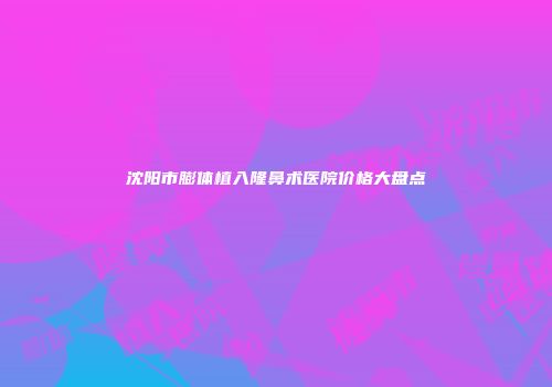 沈阳市膨体植入隆鼻术医院价格大盘点