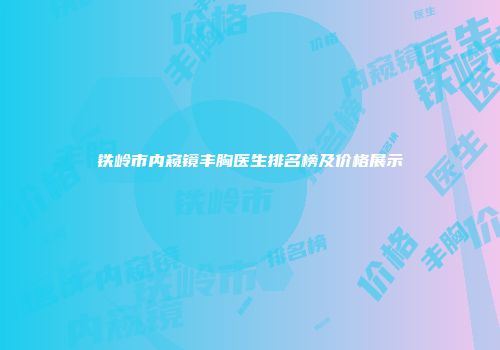 铁岭市内窥镜丰胸医生排名榜及价格展示