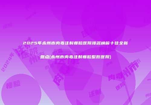 2025年永州市肉毒注射瘦脸医院排名榜前十佳全新盘点(永州市肉毒注射瘦脸整形医院)