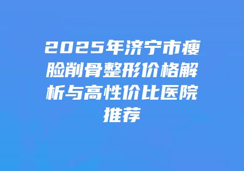 2025年济宁市瘦脸削骨整形价格解析与高性价比医院推荐