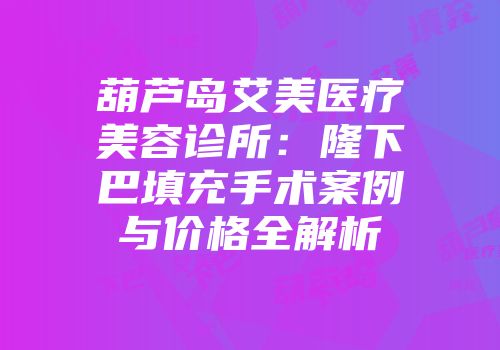 葫芦岛艾美医疗美容诊所：隆下巴填充手术案例与价格全解析