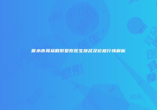 丽水市耳朵畸形整形医生排名及价格行情解析