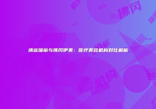 清远瑞丽与佛冈伊美：医疗美容机构对比解析