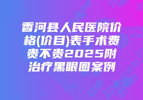 香河县人民医院价格(价目)表手术费贵不贵2025附治疗黑眼圈案例