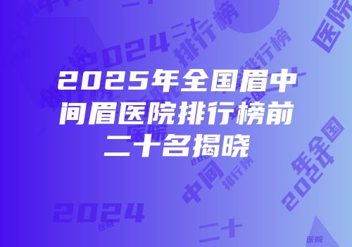 2025年全国眉中间眉医院排行榜前二十名揭晓