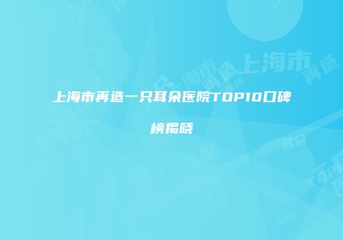 上海市再造一只耳朵医院TOP10口碑榜揭晓