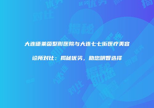 大连德莱茵整形医院与大连七七街医疗美容诊所对比：揭秘优劣，助您明智选择