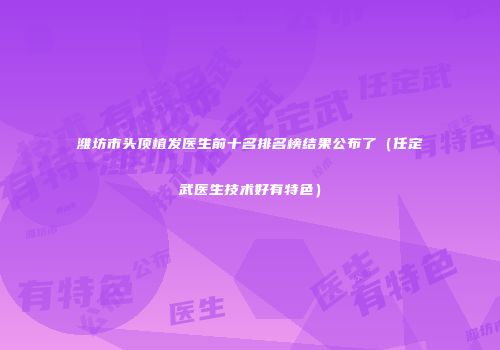 潍坊市头顶植发医生前十名排名榜结果公布了（任定武医生技术好有特色）