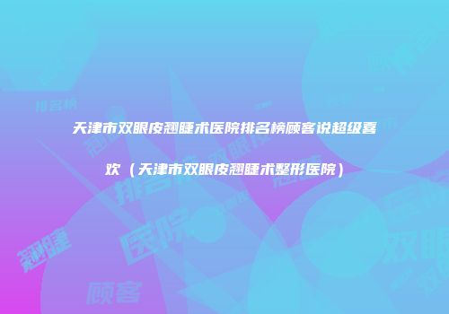 天津市双眼皮翘睫术医院排名榜顾客说超级喜欢（天津市双眼皮翘睫术整形医院）