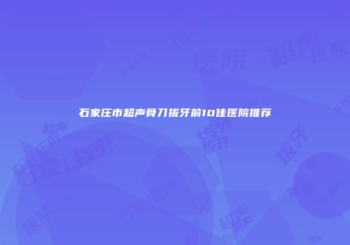 石家庄市超声骨刀拔牙前10佳医院推荐