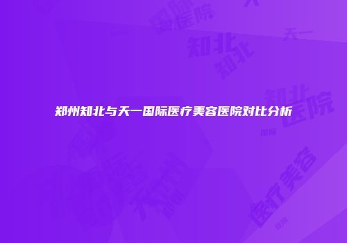 郑州知北与天一国际医疗美容医院对比分析