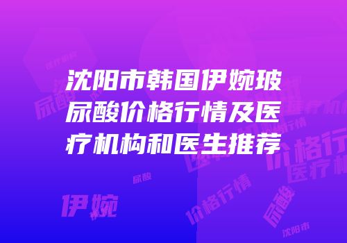 沈阳市韩国伊婉玻尿酸价格行情及医疗机构和医生推荐